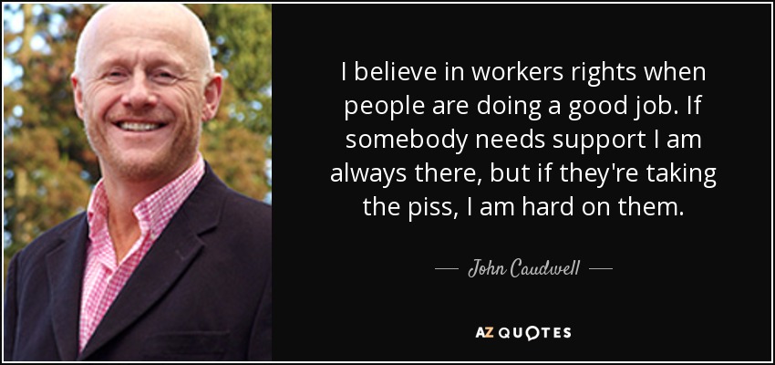 I believe in workers rights when people are doing a good job. If somebody needs support I am always there, but if they're taking the piss, I am hard on them. - John Caudwell