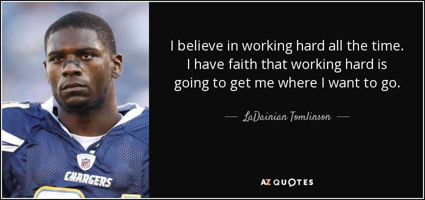 I believe in working hard all the time. I have faith that working hard is going to get me where I want to go. - LaDainian Tomlinson