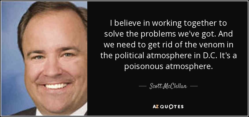 I believe in working together to solve the problems we've got. And we need to get rid of the venom in the political atmosphere in D.C. It's a poisonous atmosphere. - Scott McClellan