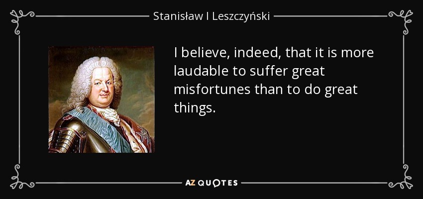 I believe, indeed, that it is more laudable to suffer great misfortunes than to do great things. - Stanisław I Leszczyński