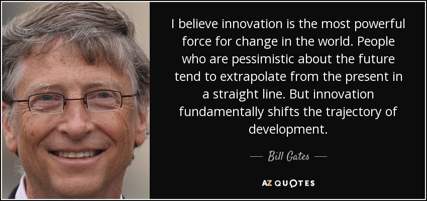 I believe innovation is the most powerful force for change in the world. People who are pessimistic about the future tend to extrapolate from the present in a straight line. But innovation fundamentally shifts the trajectory of development. - Bill Gates
