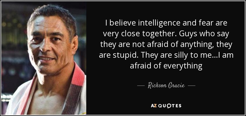 I believe intelligence and fear are very close together. Guys who say they are not afraid of anything, they are stupid. They are silly to me...I am afraid of everything - Rickson Gracie