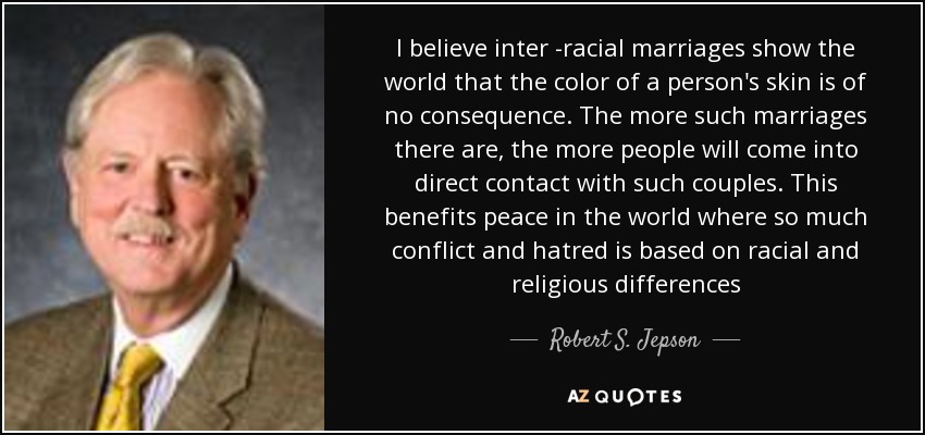 I believe inter -racial marriages show the world that the color of a person's skin is of no consequence. The more such marriages there are, the more people will come into direct contact with such couples. This benefits peace in the world where so much conflict and hatred is based on racial and religious differences - Robert S. Jepson, Jr.