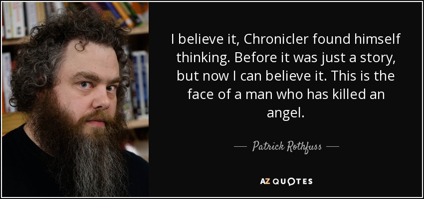 I believe it, Chronicler found himself thinking. Before it was just a story, but now I can believe it. This is the face of a man who has killed an angel. - Patrick Rothfuss