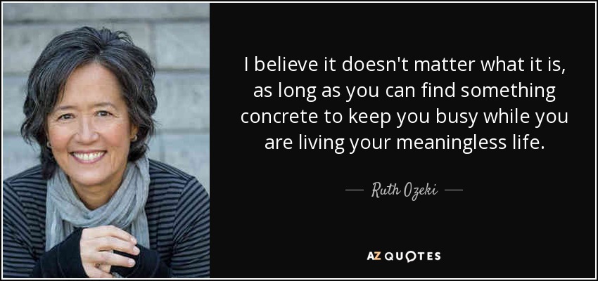 I believe it doesn't matter what it is, as long as you can find something concrete to keep you busy while you are living your meaningless life. - Ruth Ozeki