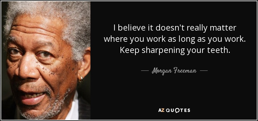 I believe it doesn't really matter where you work as long as you work. Keep sharpening your teeth. - Morgan Freeman