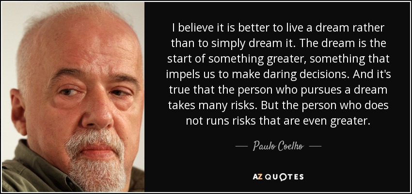 I believe it is better to live a dream rather than to simply dream it. The dream is the start of something greater, something that impels us to make daring decisions. And it's true that the person who pursues a dream takes many risks. But the person who does not runs risks that are even greater. - Paulo Coelho