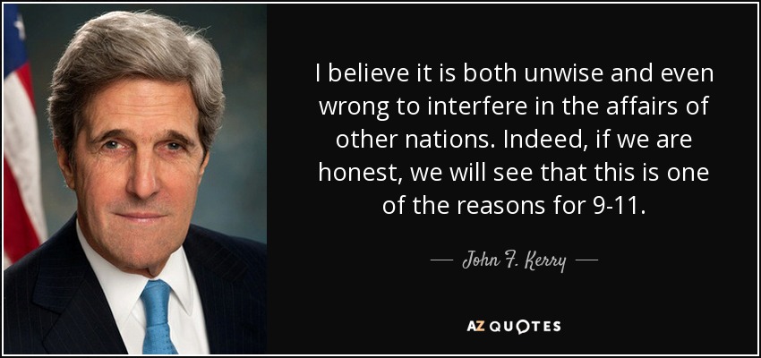 I believe it is both unwise and even wrong to interfere in the affairs of other nations. Indeed, if we are honest, we will see that this is one of the reasons for 9-11. - John F. Kerry