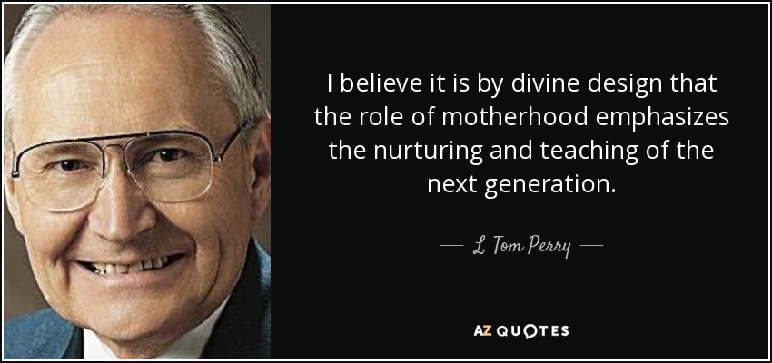 I believe it is by divine design that the role of motherhood emphasizes the nurturing and teaching of the next generation. - L. Tom Perry