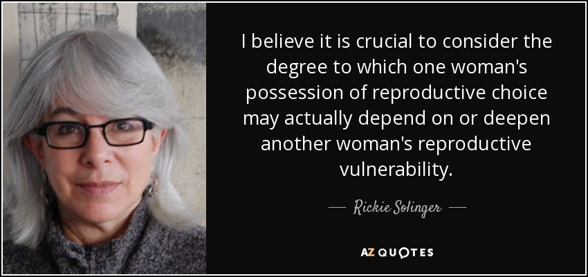 I believe it is crucial to consider the degree to which one woman's possession of reproductive choice may actually depend on or deepen another woman's reproductive vulnerability. - Rickie Solinger