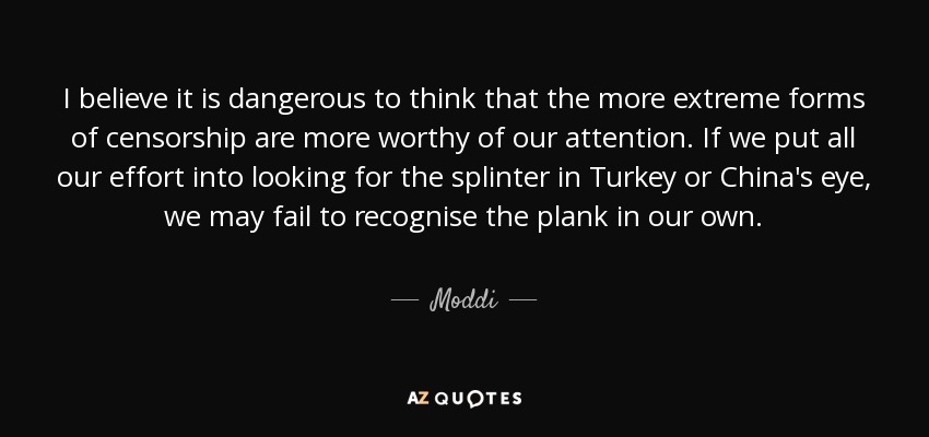I believe it is dangerous to think that the more extreme forms of censorship are more worthy of our attention. If we put all our effort into looking for the splinter in Turkey or China's eye, we may fail to recognise the plank in our own. - Moddi
