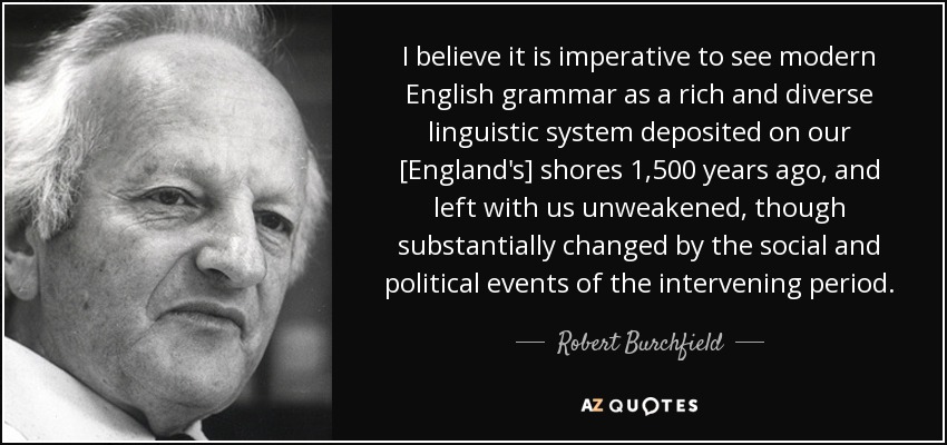 I believe it is imperative to see modern English grammar as a rich and diverse linguistic system deposited on our [England's] shores 1,500 years ago, and left with us unweakened, though substantially changed by the social and political events of the intervening period. - Robert Burchfield