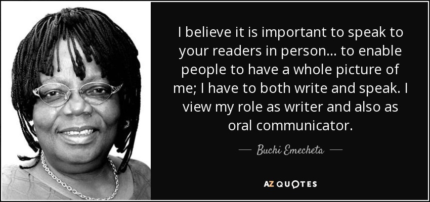 I believe it is important to speak to your readers in person... to enable people to have a whole picture of me; I have to both write and speak. I view my role as writer and also as oral communicator. - Buchi Emecheta