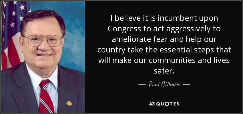 I believe it is incumbent upon Congress to act aggressively to ameliorate fear and help our country take the essential steps that will make our communities and lives safer. - Paul Gillmor