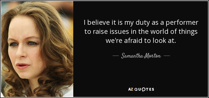 I believe it is my duty as a performer to raise issues in the world of things we're afraid to look at. - Samantha Morton