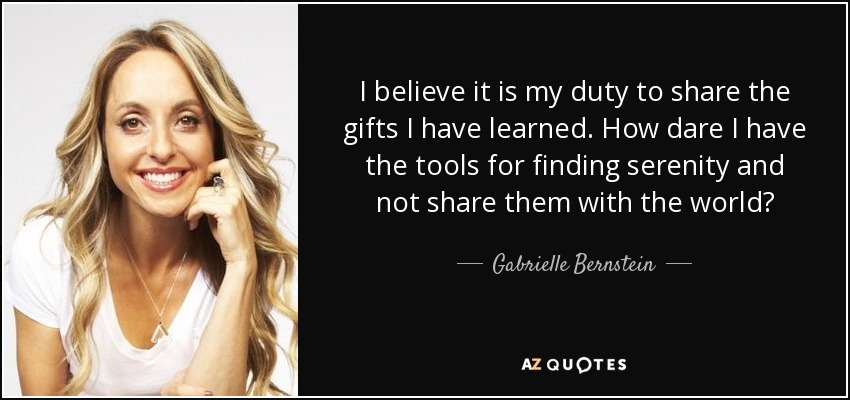 I believe it is my duty to share the gifts I have learned. How dare I have the tools for finding serenity and not share them with the world? - Gabrielle Bernstein