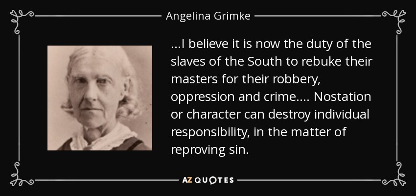 ...I believe it is now the duty of the slaves of the South to rebuke their masters for their robbery, oppression and crime.... Nostation or character can destroy individual responsibility, in the matter of reproving sin. - Angelina Grimke