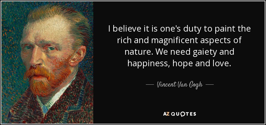 I believe it is one's duty to paint the rich and magnificent aspects of nature. We need gaiety and happiness, hope and love. - Vincent Van Gogh