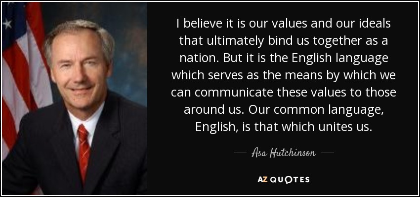 I believe it is our values and our ideals that ultimately bind us together as a nation. But it is the English language which serves as the means by which we can communicate these values to those around us. Our common language, English, is that which unites us. - Asa Hutchinson