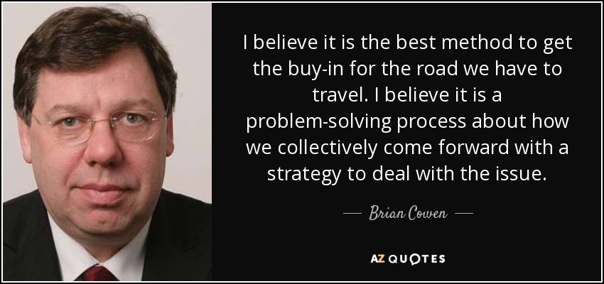 I believe it is the best method to get the buy-in for the road we have to travel. I believe it is a problem-solving process about how we collectively come forward with a strategy to deal with the issue. - Brian Cowen