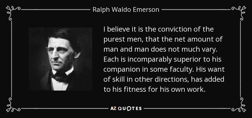 I believe it is the conviction of the purest men, that the net amount of man and man does not much vary. Each is incomparably superior to his companion in some faculty. His want of skill in other directions, has added to his fitness for his own work. - Ralph Waldo Emerson