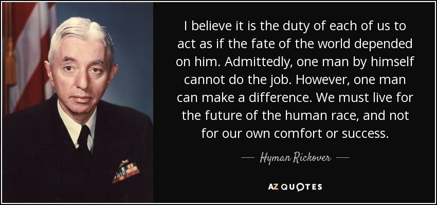 I believe it is the duty of each of us to act as if the fate of the world depended on him. Admittedly, one man by himself cannot do the job. However, one man can make a difference. We must live for the future of the human race, and not for our own comfort or success. - Hyman Rickover