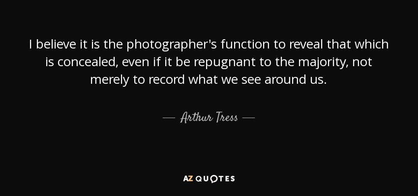 I believe it is the photographer's function to reveal that which is concealed, even if it be repugnant to the majority, not merely to record what we see around us. - Arthur Tress