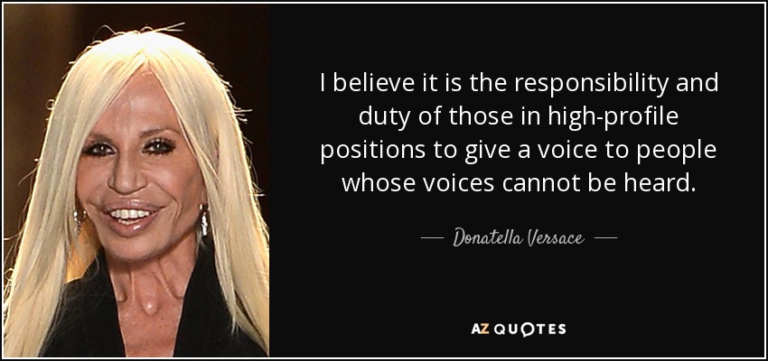 I believe it is the responsibility and duty of those in high-profile positions to give a voice to people whose voices cannot be heard. - Donatella Versace