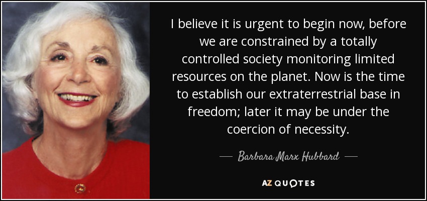 I believe it is urgent to begin now, before we are constrained by a totally controlled society monitoring limited resources on the planet. Now is the time to establish our extraterrestrial base in freedom; later it may be under the coercion of necessity. - Barbara Marx Hubbard