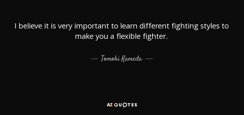 I believe it is very important to learn different fighting styles to make you a flexible fighter. - Tomoki Kameda