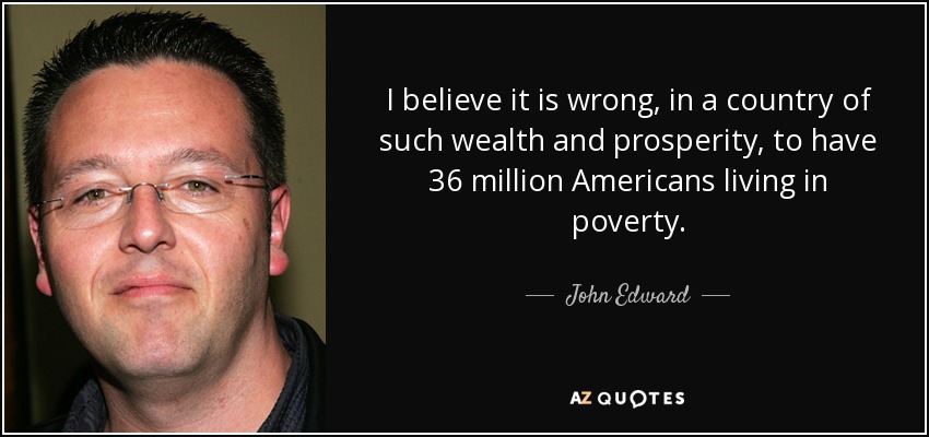 I believe it is wrong, in a country of such wealth and prosperity, to have 36 million Americans living in poverty. - John Edward