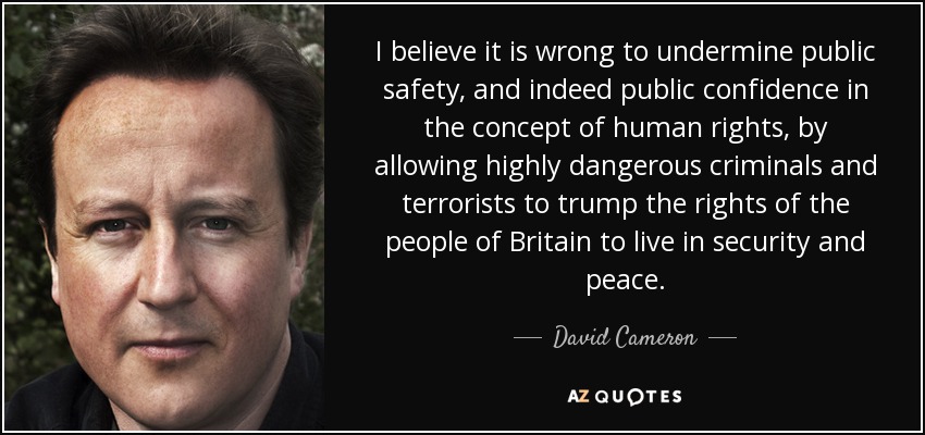 I believe it is wrong to undermine public safety, and indeed public confidence in the concept of human rights, by allowing highly dangerous criminals and terrorists to trump the rights of the people of Britain to live in security and peace. - David Cameron