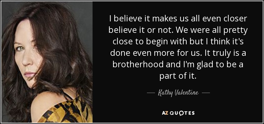 I believe it makes us all even closer believe it or not. We were all pretty close to begin with but I think it's done even more for us. It truly is a brotherhood and I'm glad to be a part of it. - Kathy Valentine