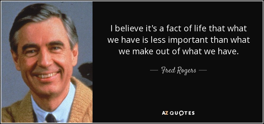 I believe it's a fact of life that what we have is less important than what we make out of what we have. - Fred Rogers