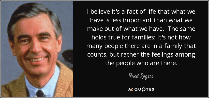 I believe it's a fact of life that what we have is less important than what we make out of what we have. The same holds true for families: It's not how many people there are in a family that counts, but rather the feelings among the people who are there. - Fred Rogers