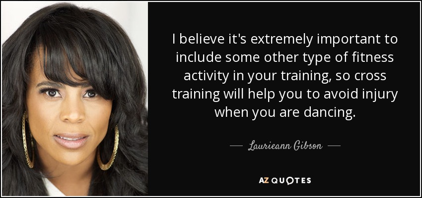 I believe it's extremely important to include some other type of fitness activity in your training, so cross training will help you to avoid injury when you are dancing. - Laurieann Gibson