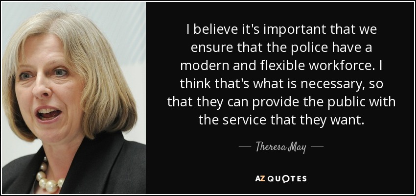 I believe it's important that we ensure that the police have a modern and flexible workforce. I think that's what is necessary, so that they can provide the public with the service that they want. - Theresa May