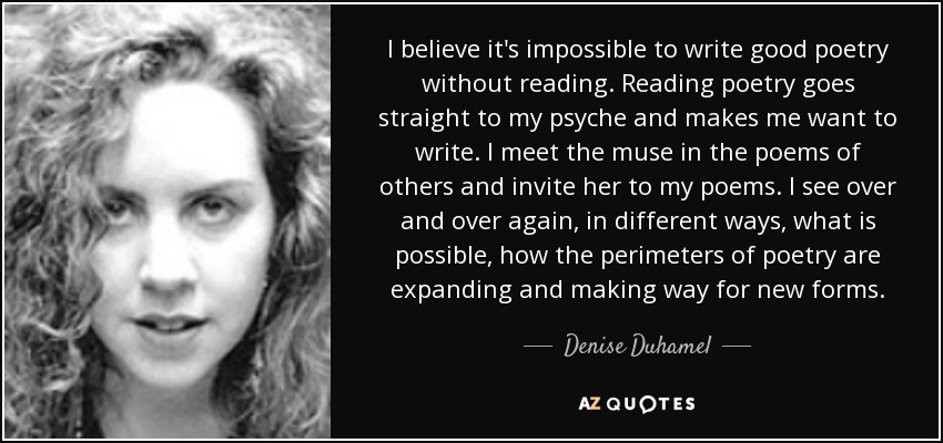 I believe it's impossible to write good poetry without reading. Reading poetry goes straight to my psyche and makes me want to write. I meet the muse in the poems of others and invite her to my poems. I see over and over again, in different ways, what is possible, how the perimeters of poetry are expanding and making way for new forms. - Denise Duhamel