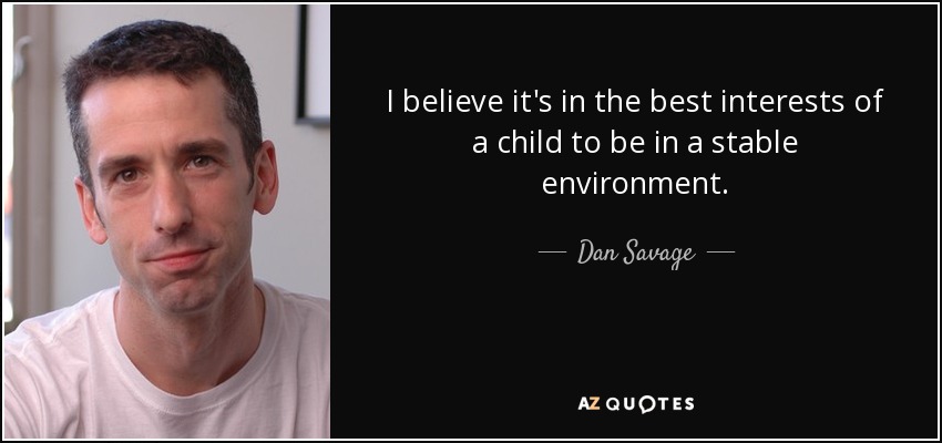 I believe it's in the best interests of a child to be in a stable environment. - Dan Savage