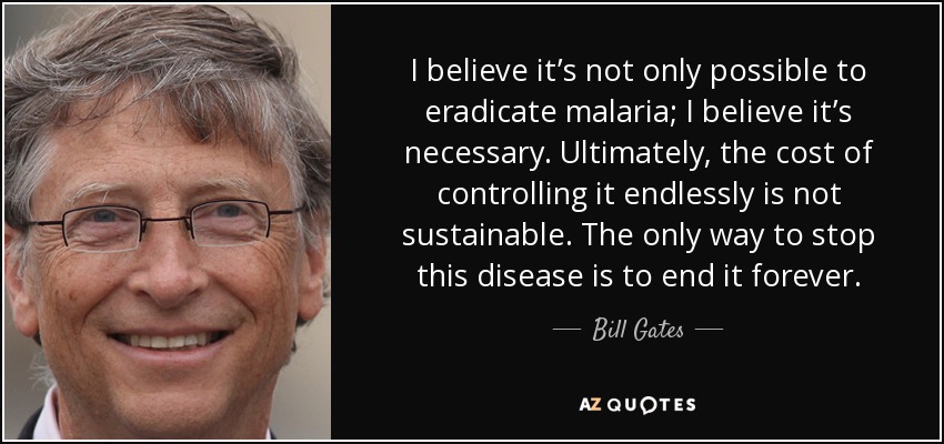 I believe it’s not only possible to eradicate malaria; I believe it’s necessary. Ultimately, the cost of controlling it endlessly is not sustainable. The only way to stop this disease is to end it forever. - Bill Gates