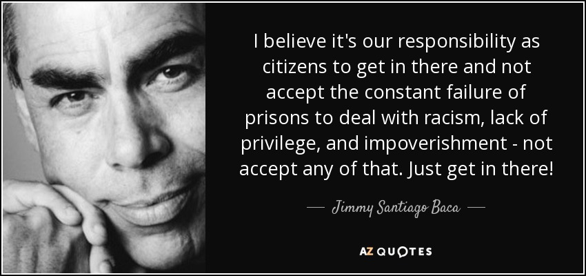 I believe it's our responsibility as citizens to get in there and not accept the constant failure of prisons to deal with racism, lack of privilege, and impoverishment - not accept any of that. Just get in there! - Jimmy Santiago Baca