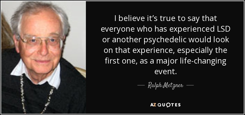 I believe it’s true to say that everyone who has experienced LSD or another psychedelic would look on that experience, especially the first one, as a major life-changing event. - Ralph Metzner