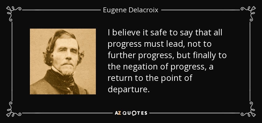 I believe it safe to say that all progress must lead, not to further progress, but finally to the negation of progress, a return to the point of departure. - Eugene Delacroix