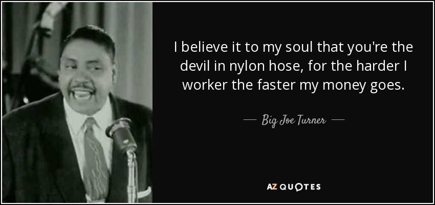 I believe it to my soul that you're the devil in nylon hose, for the harder I worker the faster my money goes. - Big Joe Turner