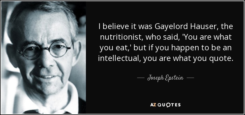 I believe it was Gayelord Hauser, the nutritionist, who said, 'You are what you eat,' but if you happen to be an intellectual, you are what you quote. - Joseph Epstein