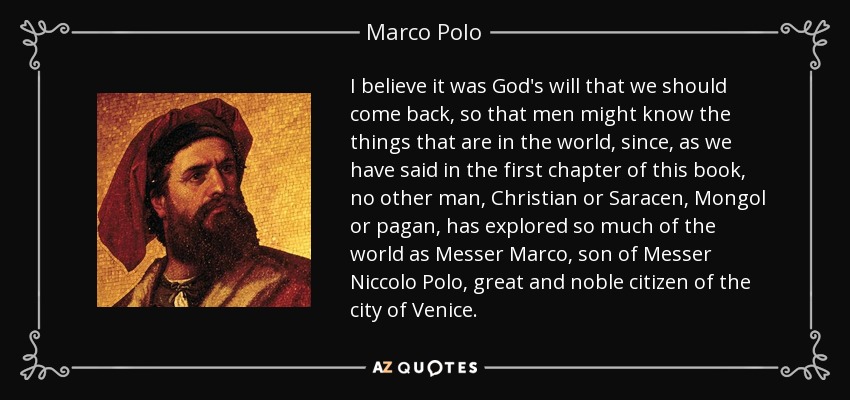 I believe it was God's will that we should come back, so that men might know the things that are in the world, since, as we have said in the first chapter of this book, no other man, Christian or Saracen, Mongol or pagan, has explored so much of the world as Messer Marco, son of Messer Niccolo Polo, great and noble citizen of the city of Venice. - Marco Polo