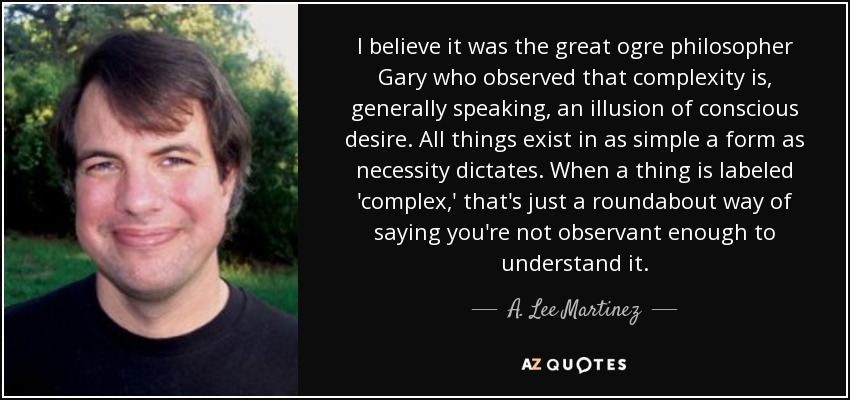 I believe it was the great ogre philosopher Gary who observed that complexity is, generally speaking, an illusion of conscious desire. All things exist in as simple a form as necessity dictates. When a thing is labeled 'complex,' that's just a roundabout way of saying you're not observant enough to understand it. - A. Lee Martinez