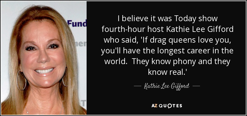 I believe it was Today show fourth-hour host Kathie Lee Gifford who said, 'If drag queens love you, you'll have the longest career in the world. They know phony and they know real.' - Kathie Lee Gifford