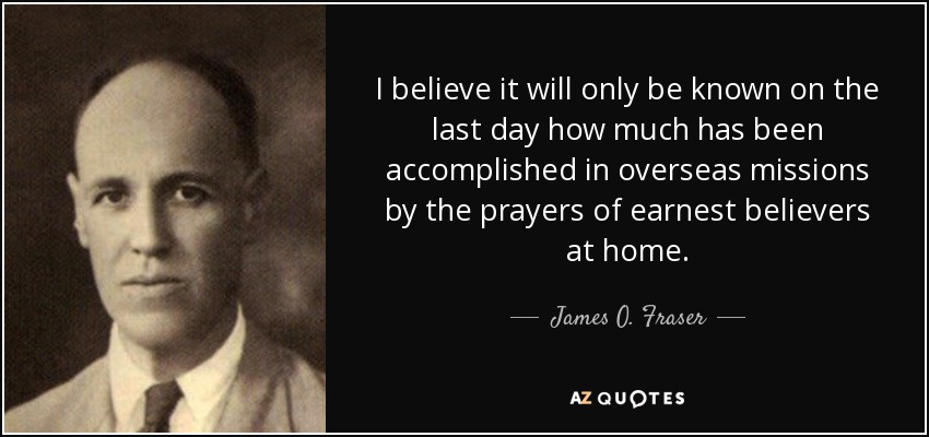 I believe it will only be known on the last day how much has been accomplished in overseas missions by the prayers of earnest believers at home. - James O. Fraser
