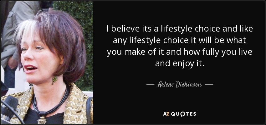 I believe its a lifestyle choice and like any lifestyle choice it will be what you make of it and how fully you live and enjoy it. - Arlene Dickinson